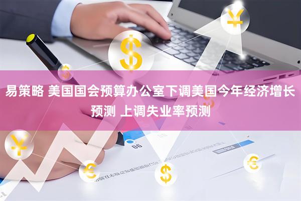 易策略 美国国会预算办公室下调美国今年经济增长预测 上调失业率预测
