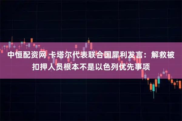 中恒配资网 卡塔尔代表联合国犀利发言：解救被扣押人员根本不是以色列优先事项