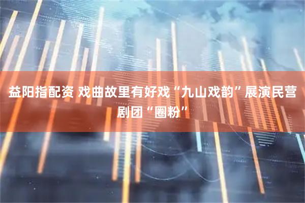 益阳指配资 戏曲故里有好戏“九山戏韵”展演民营剧团“圈粉”