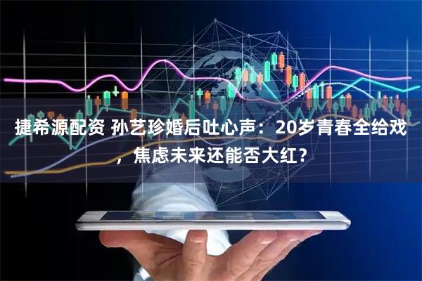 捷希源配资 孙艺珍婚后吐心声：20岁青春全给戏，焦虑未来还能否大红？
