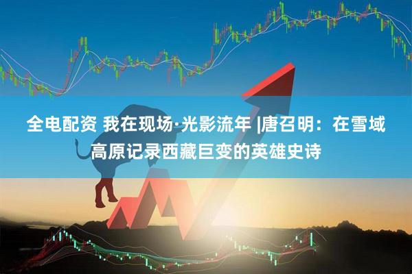 全电配资 我在现场·光影流年 |唐召明：在雪域高原记录西藏巨变的英雄史诗