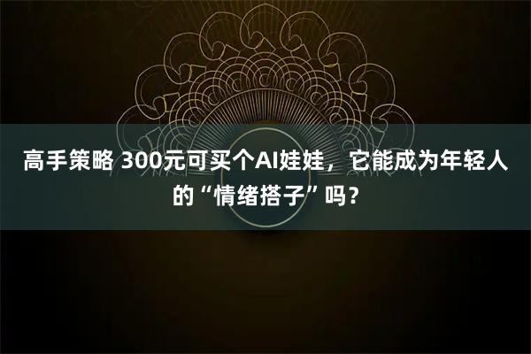 高手策略 300元可买个AI娃娃，它能成为年轻人的“情绪搭子”吗？