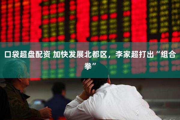 口袋超盘配资 加快发展北都区，李家超打出“组合拳”