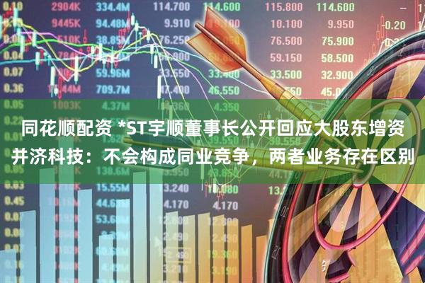 同花顺配资 *ST宇顺董事长公开回应大股东增资并济科技：不会构成同业竞争，两者业务存在区别