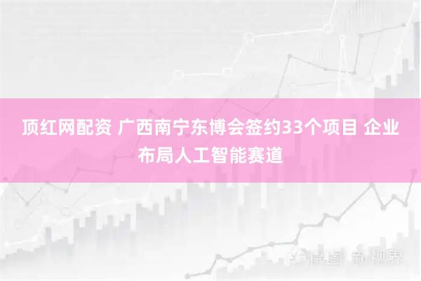 顶红网配资 广西南宁东博会签约33个项目 企业布局人工智能赛道