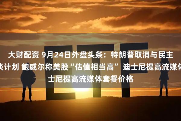 大财配资 9月24日外盘头条：特朗普取消与民主党领袖会谈计划 鲍威尔称美股“估值相当高” 迪士尼提高流媒体套餐价格