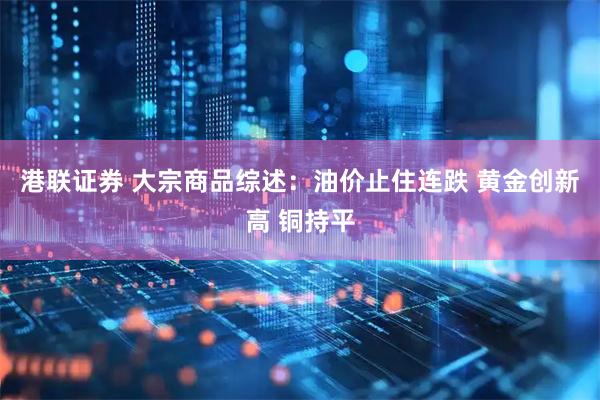港联证券 大宗商品综述：油价止住连跌 黄金创新高 铜持平