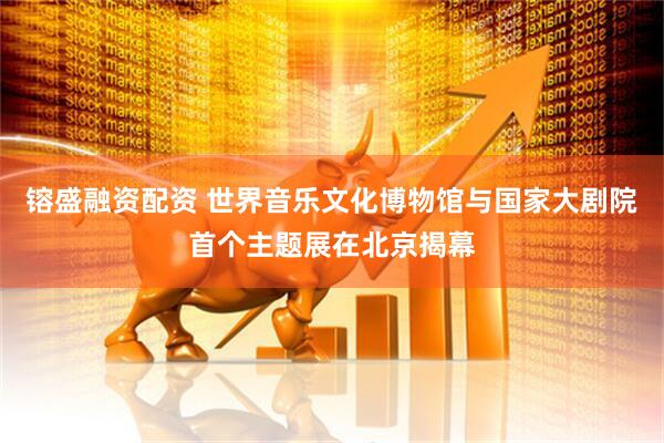 镕盛融资配资 世界音乐文化博物馆与国家大剧院首个主题展在北京揭幕