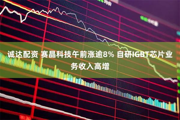 诚达配资 赛晶科技午前涨逾8% 自研IGBT芯片业务收入高增