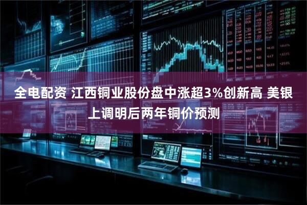 全电配资 江西铜业股份盘中涨超3%创新高 美银上调明后两年铜价预测