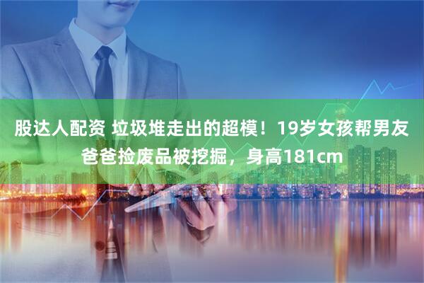 股达人配资 垃圾堆走出的超模！19岁女孩帮男友爸爸捡废品被挖掘，身高181cm