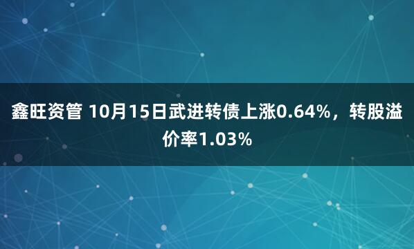鑫旺资管 10月15日武进转债上涨0.64%，转股溢价率1.03%