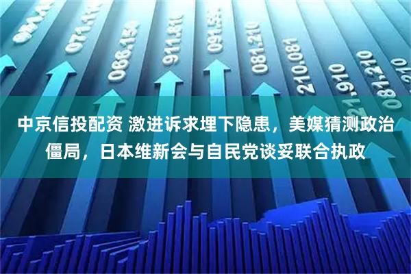 中京信投配资 激进诉求埋下隐患，美媒猜测政治僵局，日本维新会与自民党谈妥联合执政