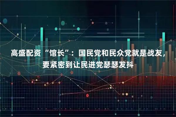 高盛配资 “馆长”：国民党和民众党就是战友，要紧密到让民进党瑟瑟发抖