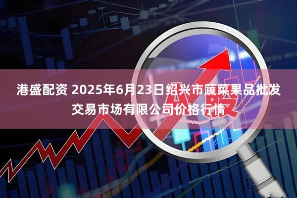 港盛配资 2025年6月23日绍兴市蔬菜果品批发交易市场有限公司价格行情