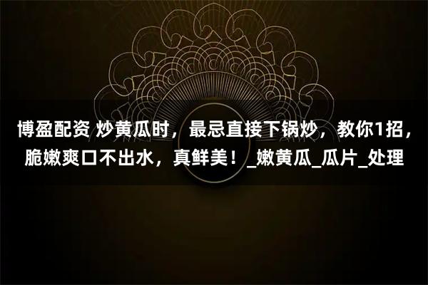 博盈配资 炒黄瓜时，最忌直接下锅炒，教你1招，脆嫩爽口不出水，真鲜美！_嫩黄瓜_瓜片_处理