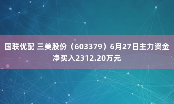 国联优配 三美股份（603379）6月27日主力资金净买入2312.20万元