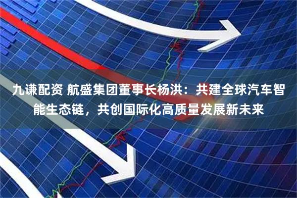 九谦配资 航盛集团董事长杨洪：共建全球汽车智能生态链，共创国际化高质量发展新未来