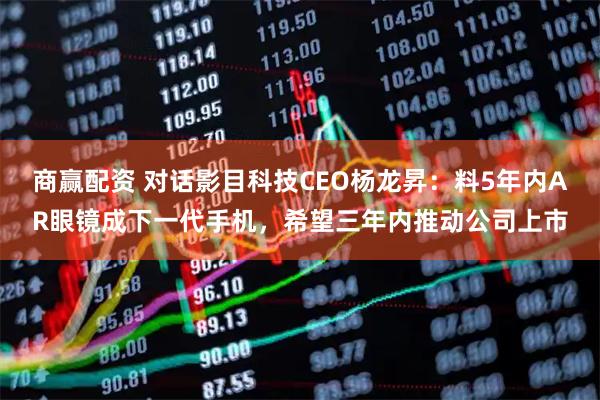 商赢配资 对话影目科技CEO杨龙昇：料5年内AR眼镜成下一代手机，希望三年内推动公司上市