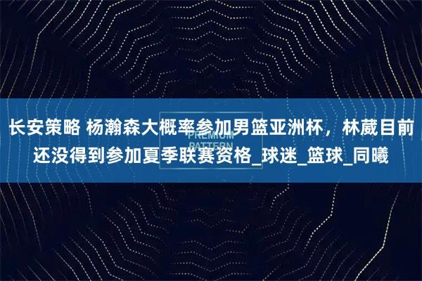 长安策略 杨瀚森大概率参加男篮亚洲杯，林葳目前还没得到参加夏季联赛资格_球迷_篮球_同曦