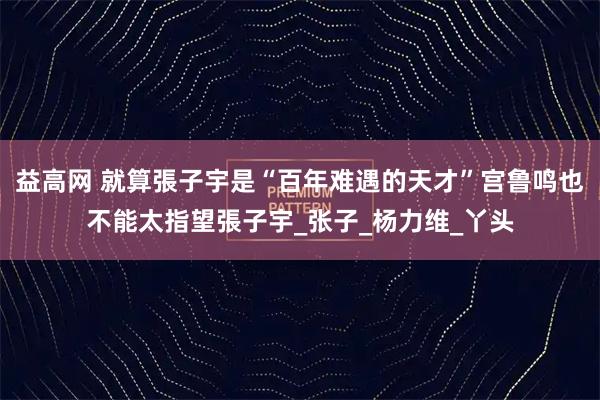 益高网 就算張子宇是“百年难遇的天才”宫鲁鸣也不能太指望張子宇_张子_杨力维_丫头