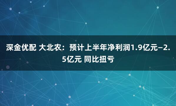 深金优配 大北农：预计上半年净利润1.9亿元—2.5亿元 同比扭亏