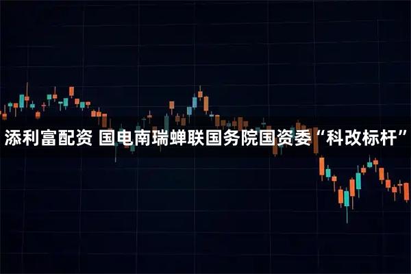 添利富配资 国电南瑞蝉联国务院国资委“科改标杆”