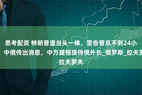 思考配资 特朗普遭当头一棒,警告普京不到24小时,中俄传出消息,中方提格接待俄外长_俄罗斯_拉夫罗夫