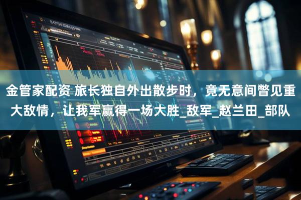 金管家配资 旅长独自外出散步时，竟无意间瞥见重大敌情，让我军赢得一场大胜_敌军_赵兰田_部队