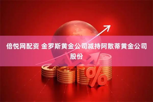 倍悦网配资 金罗斯黄金公司减持阿散蒂黄金公司股份