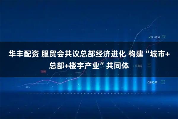 华丰配资 服贸会共议总部经济进化 构建“城市+总部+楼宇产业”共同体