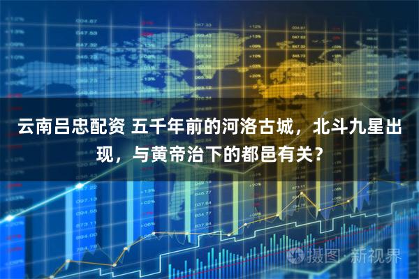 云南吕忠配资 五千年前的河洛古城，北斗九星出现，与黄帝治下的都邑有关？